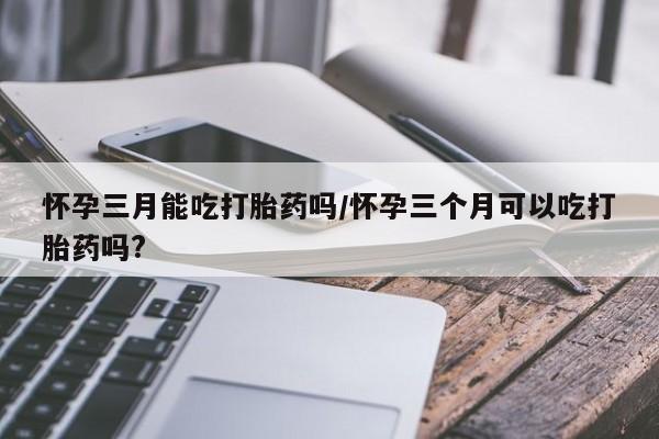 网上米非司酮片在线购买怀孕三月能吃打胎药吗/怀孕三个月可以吃打胎药吗?