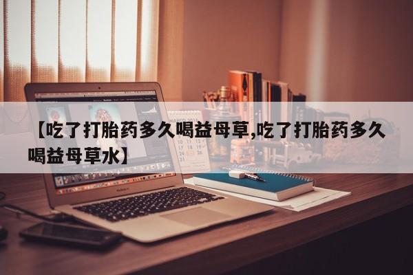 网上米非司酮片在线购买【吃了打胎药多久喝益母草,吃了打胎药多久喝益母草水】