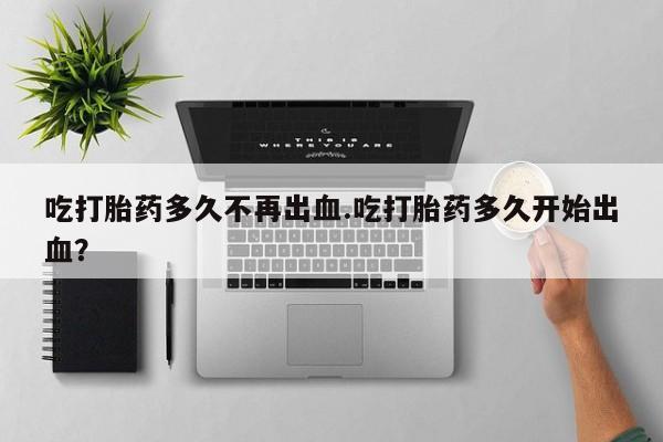 网上米非司酮片在线购买吃打胎药多久不再出血.吃打胎药多久开始出血？