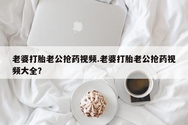 网上米非司酮片在线购买老婆打胎老公抢药视频.老婆打胎老公抢药视频大全？