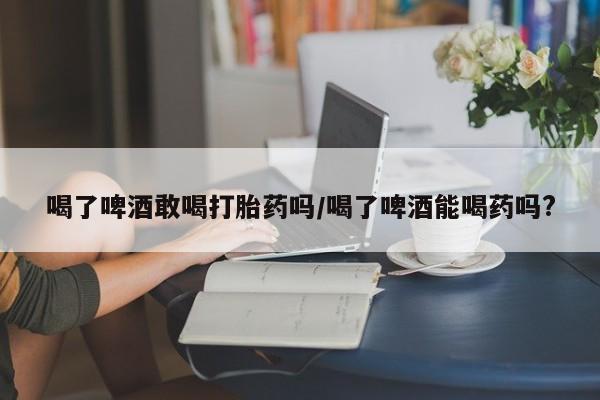 网上米非司酮片在线购买喝了啤酒敢喝打胎药吗/喝了啤酒能喝药吗?