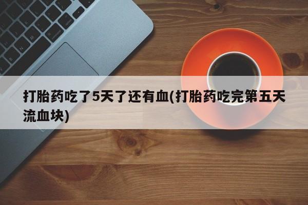 网上米非司酮片在线购买打胎药吃了5天了还有血(打胎药吃完第五天流血块)