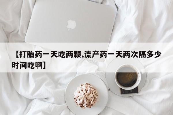 网上米非司酮片在线购买【打胎药一天吃两颗,流产药一天两次隔多少时间吃啊】
