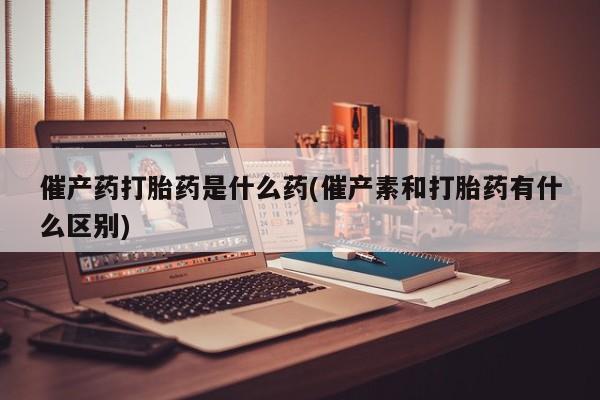 网上米非司酮片在线购买催产药打胎药是什么药(催产素和打胎药有什么区别)