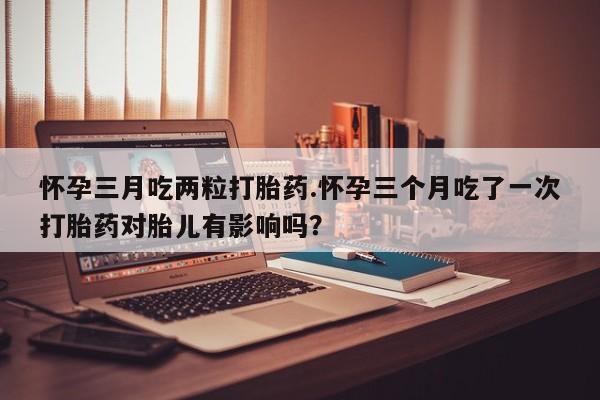 网上米非司酮片在线购买怀孕三月吃两粒打胎药.怀孕三个月吃了一次打胎药对胎儿有影响吗？