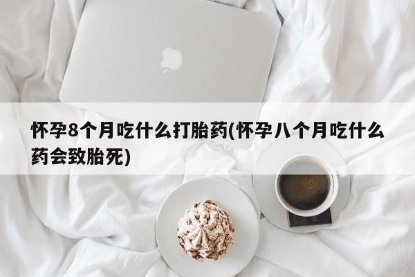 网上米非司酮片在线购买怀孕8个月吃什么打胎药(怀孕八个月吃什么药会致胎死)