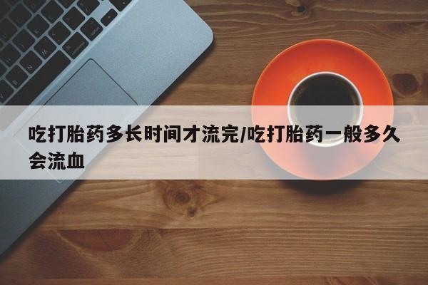 网上米非司酮片在线购买吃打胎药多长时间才流完/吃打胎药一般多久会流血