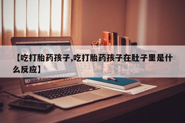 网上米非司酮片在线购买【吃打胎药孩子,吃打胎药孩子在肚子里是什么反应】