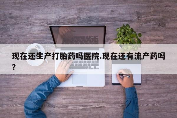 网上米非司酮片在线购买现在还生产打胎药吗医院.现在还有流产药吗？