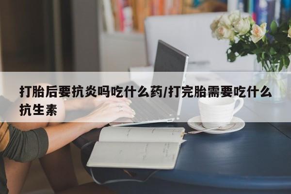 网上米非司酮片在线购买打胎后要抗炎吗吃什么药/打完胎需要吃什么抗生素