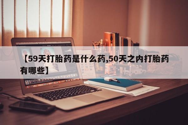 网上米非司酮片在线购买【59天打胎药是什么药,50天之内打胎药有哪些】