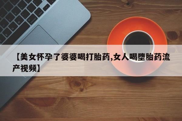 网上米非司酮片在线购买【美女怀孕了婆婆喝打胎药,女人喝堕胎药流产视频】