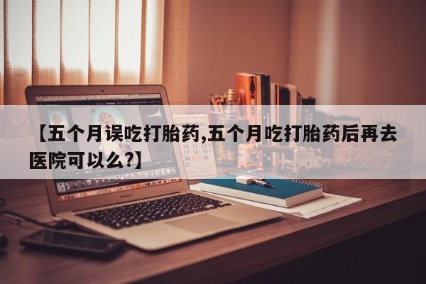 网上米非司酮片在线购买【五个月误吃打胎药,五个月吃打胎药后再去医院可以么?】