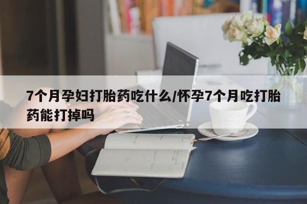 网上米非司酮片在线购买7个月孕妇打胎药吃什么/怀孕7个月吃打胎药能打掉吗