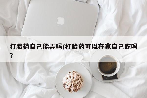 网上米非司酮片在线购买打胎药自己能弄吗/打胎药可以在家自己吃吗?