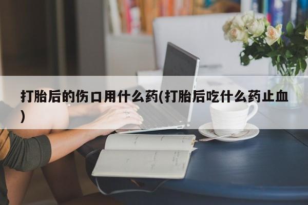 网上米非司酮片在线购买打胎后的伤口用什么药(打胎后吃什么药止血)