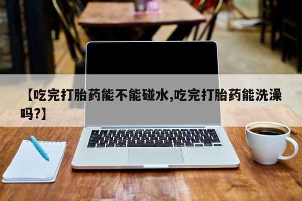 网上米非司酮片在线购买【吃完打胎药能不能碰水,吃完打胎药能洗澡吗?】
