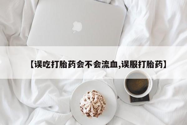 网上米非司酮片在线购买【误吃打胎药会不会流血,误服打胎药】