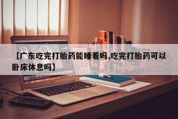 网上米非司酮片在线购买【广东吃完打胎药能睡着吗,吃完打胎药可以卧床休息吗】
