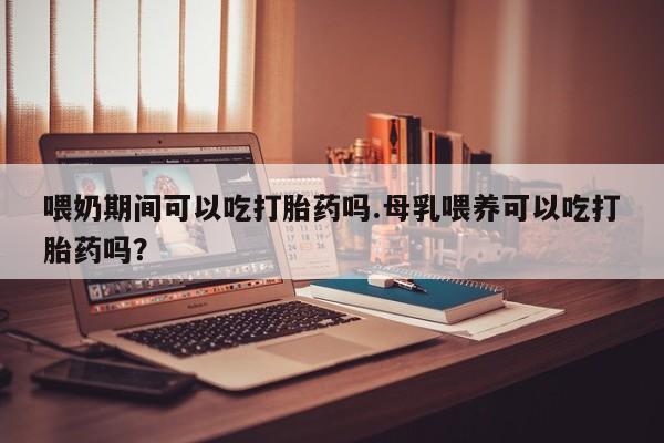 网上米非司酮片在线购买喂奶期间可以吃打胎药吗.母乳喂养可以吃打胎药吗？