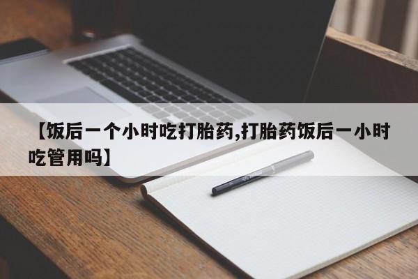 网上米非司酮片在线购买【饭后一个小时吃打胎药,打胎药饭后一小时吃管用吗】