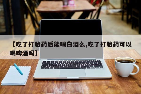 网上米非司酮片在线购买【吃了打胎药后能喝白酒么,吃了打胎药可以喝啤酒吗】