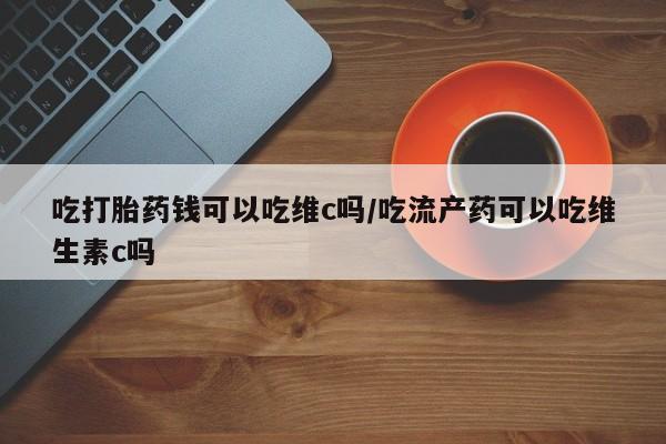 网上米非司酮片在线购买吃打胎药钱可以吃维c吗/吃流产药可以吃维生素c吗