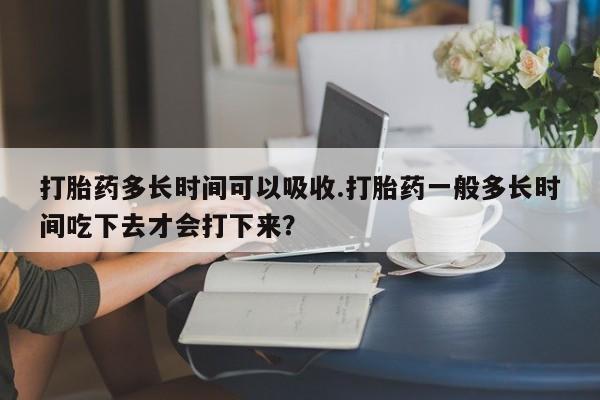 网上米非司酮片在线购买打胎药多长时间可以吸收.打胎药一般多长时间吃下去才会打下来？