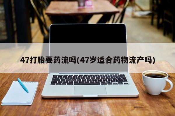 网上米非司酮片在线购买47打胎要药流吗(47岁适合药物流产吗)