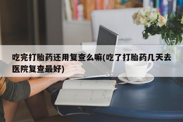 网上米非司酮片在线购买吃完打胎药还用复查么嘛(吃了打胎药几天去医院复查最好)