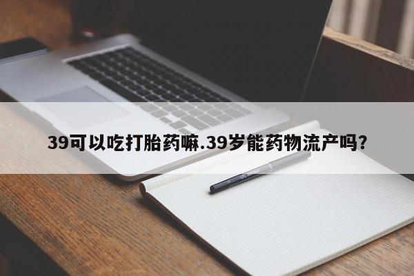 网上米非司酮片在线购买39可以吃打胎药嘛.39岁能药物流产吗？