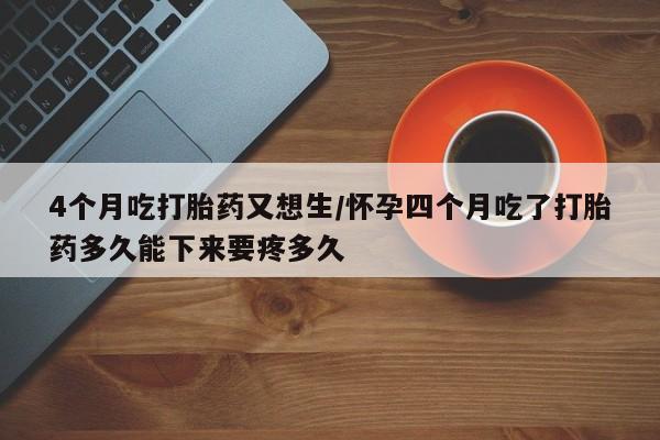 网上米非司酮片在线购买4个月吃打胎药又想生/怀孕四个月吃了打胎药多久能下来要疼多久